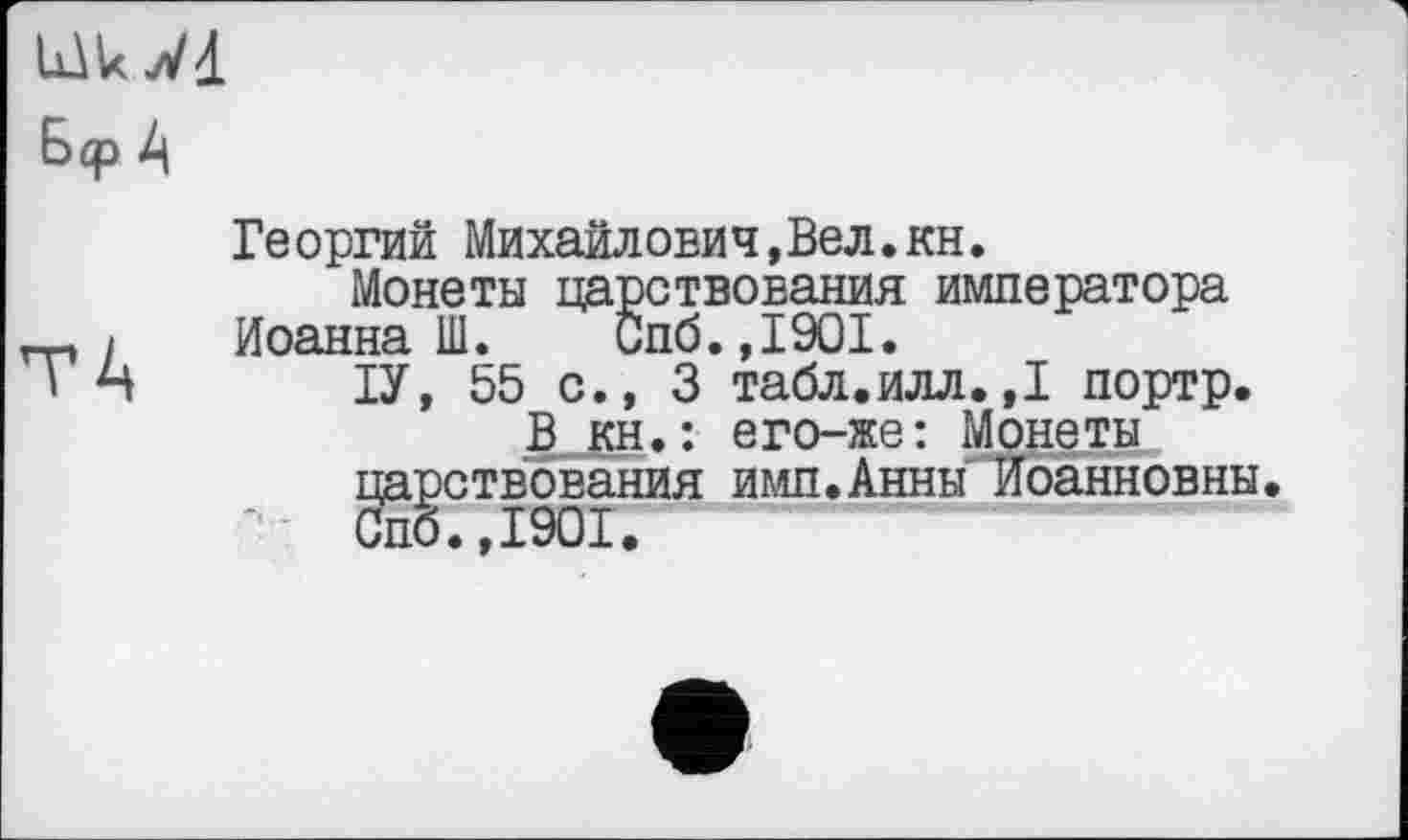 ﻿lükWd Б<р
Георгий Михаилович,Вел.кн.
Монеты царствования императора Иоанна Ш. Спб.,1901.
ІУ, 55 с., 3 табл.илл.,1 портр.
В кн.: его-же: Монеты царствования имп.Анны Иоанновны. Спб.,1901.